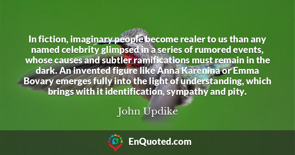 In fiction, imaginary people become realer to us than any named celebrity glimpsed in a series of rumored events, whose causes and subtler ramifications must remain in the dark. An invented figure like Anna Karenina or Emma Bovary emerges fully into the light of understanding, which brings with it identification, sympathy and pity.