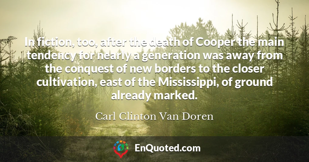 In fiction, too, after the death of Cooper the main tendency for nearly a generation was away from the conquest of new borders to the closer cultivation, east of the Mississippi, of ground already marked.