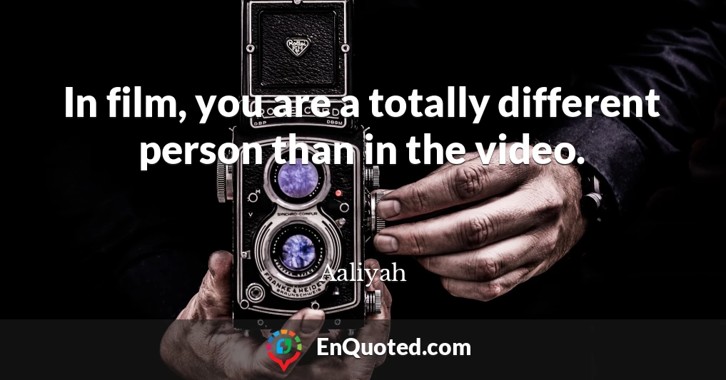 In film, you are a totally different person than in the video.