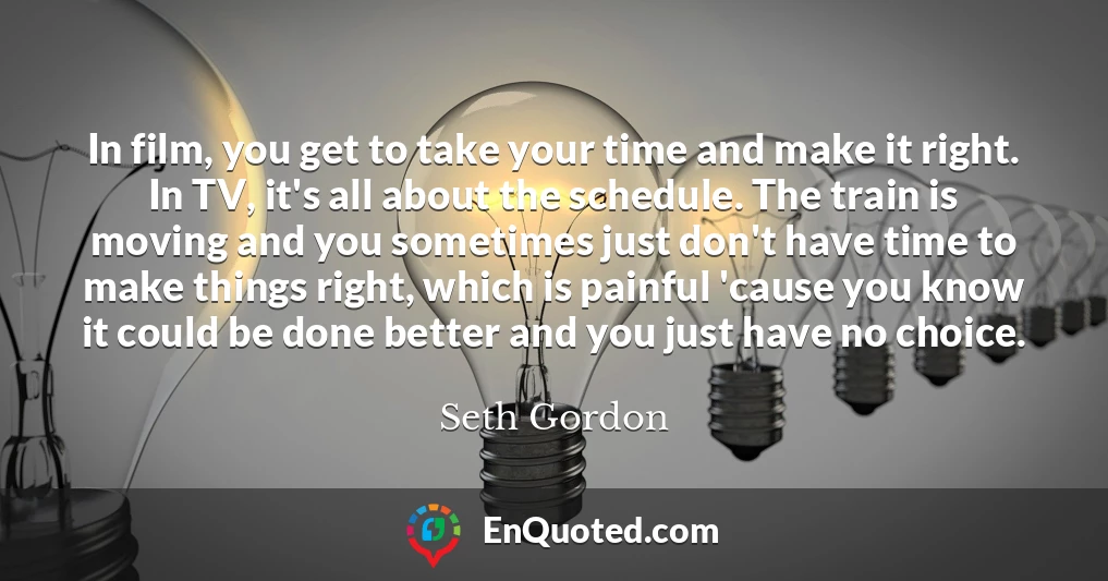 In film, you get to take your time and make it right. In TV, it's all about the schedule. The train is moving and you sometimes just don't have time to make things right, which is painful 'cause you know it could be done better and you just have no choice.