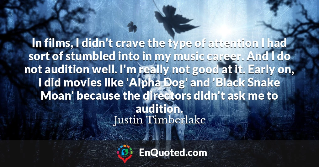 In films, I didn't crave the type of attention I had sort of stumbled into in my music career. And I do not audition well. I'm really not good at it. Early on, I did movies like 'Alpha Dog' and 'Black Snake Moan' because the directors didn't ask me to audition.