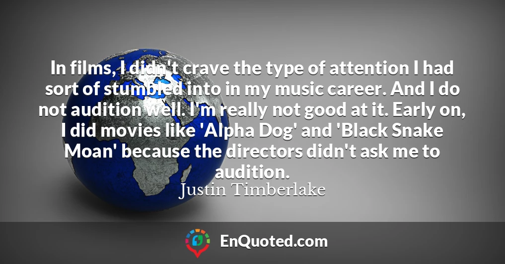 In films, I didn't crave the type of attention I had sort of stumbled into in my music career. And I do not audition well. I'm really not good at it. Early on, I did movies like 'Alpha Dog' and 'Black Snake Moan' because the directors didn't ask me to audition.