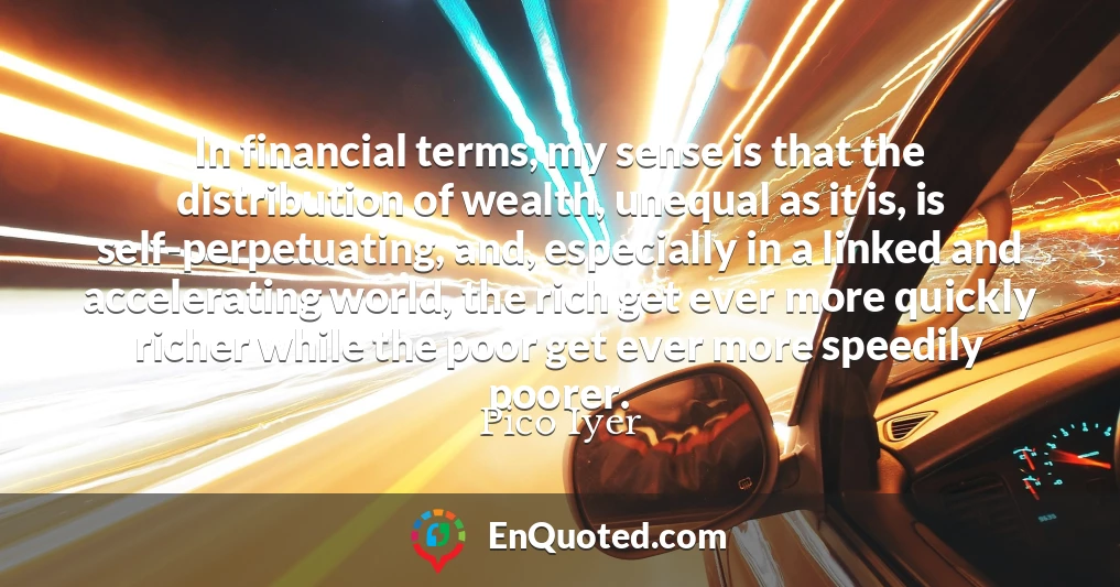 In financial terms, my sense is that the distribution of wealth, unequal as it is, is self-perpetuating, and, especially in a linked and accelerating world, the rich get ever more quickly richer while the poor get ever more speedily poorer.