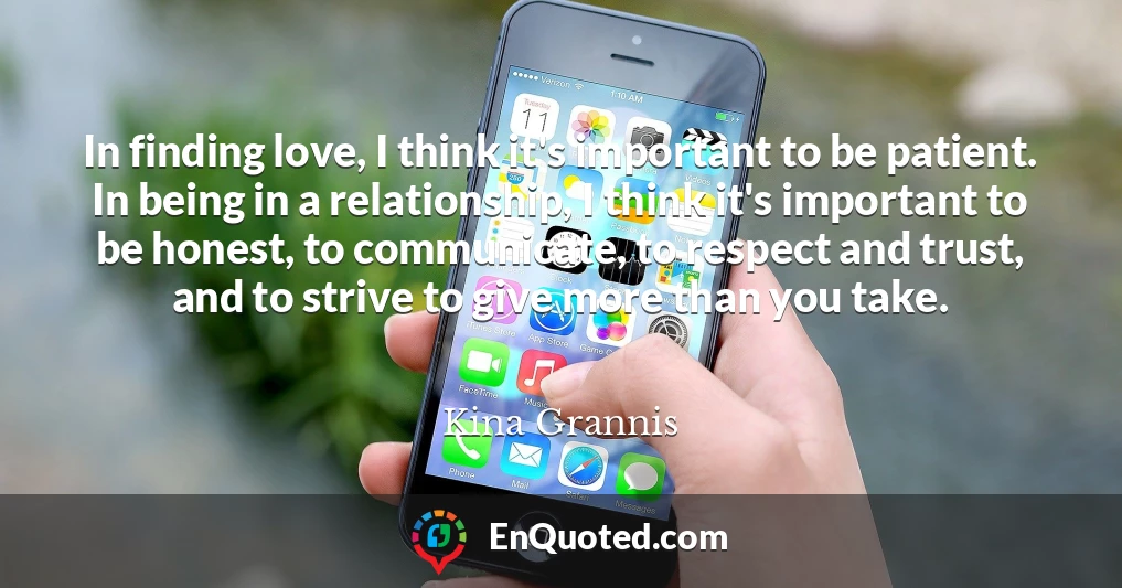 In finding love, I think it's important to be patient. In being in a relationship, I think it's important to be honest, to communicate, to respect and trust, and to strive to give more than you take.