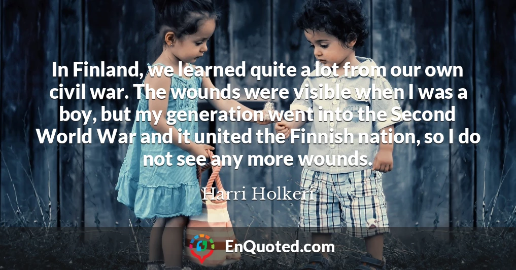 In Finland, we learned quite a lot from our own civil war. The wounds were visible when I was a boy, but my generation went into the Second World War and it united the Finnish nation, so I do not see any more wounds.