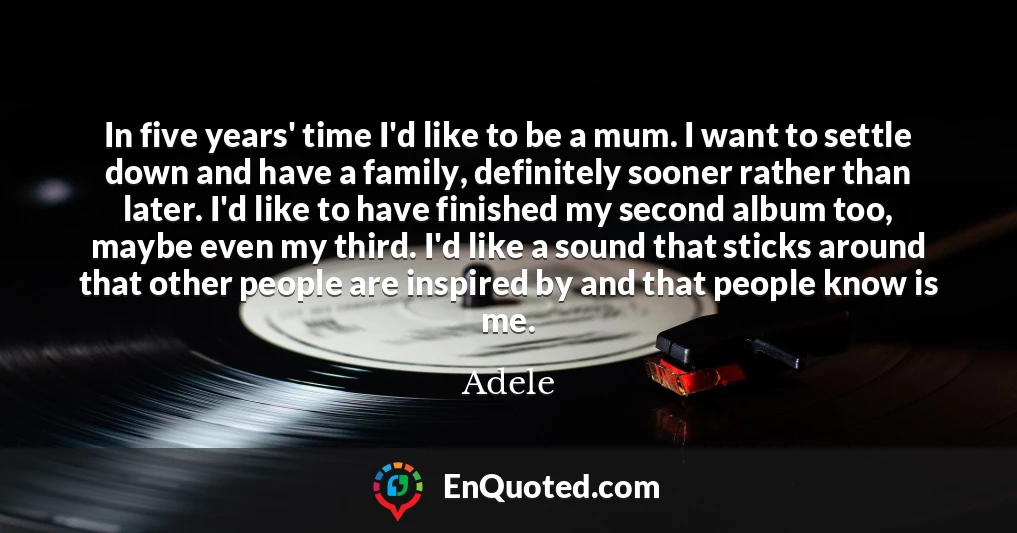 In five years' time I'd like to be a mum. I want to settle down and have a family, definitely sooner rather than later. I'd like to have finished my second album too, maybe even my third. I'd like a sound that sticks around that other people are inspired by and that people know is me.