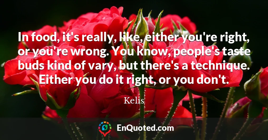 In food, it's really, like, either you're right, or you're wrong. You know, people's taste buds kind of vary, but there's a technique. Either you do it right, or you don't.