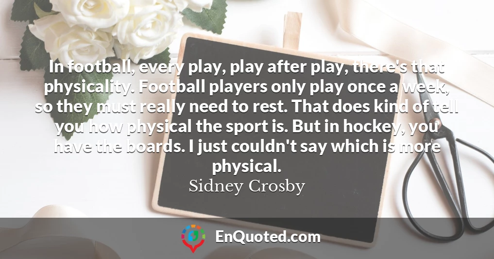 In football, every play, play after play, there's that physicality. Football players only play once a week, so they must really need to rest. That does kind of tell you how physical the sport is. But in hockey, you have the boards. I just couldn't say which is more physical.