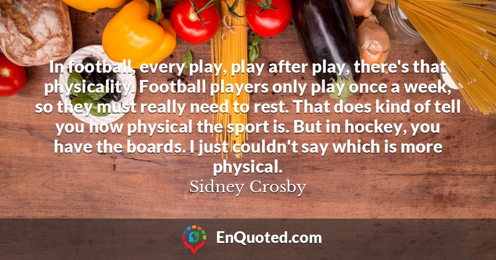 In football, every play, play after play, there's that physicality. Football players only play once a week, so they must really need to rest. That does kind of tell you how physical the sport is. But in hockey, you have the boards. I just couldn't say which is more physical.