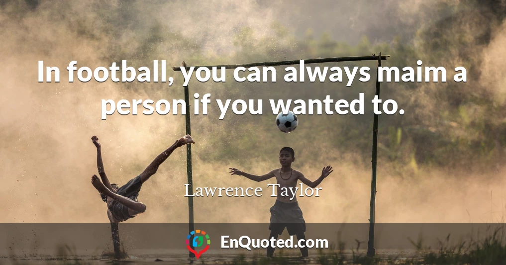 In football, you can always maim a person if you wanted to.