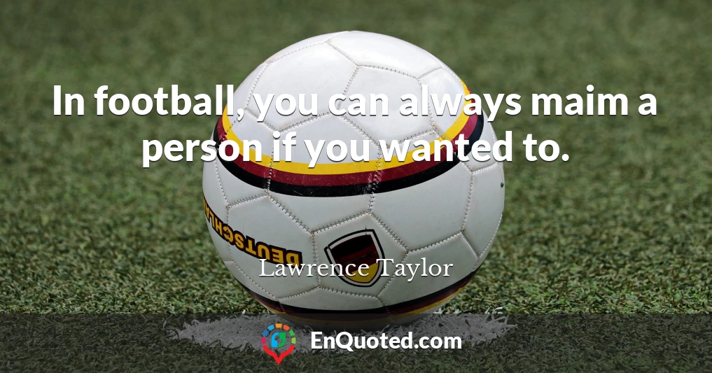 In football, you can always maim a person if you wanted to.