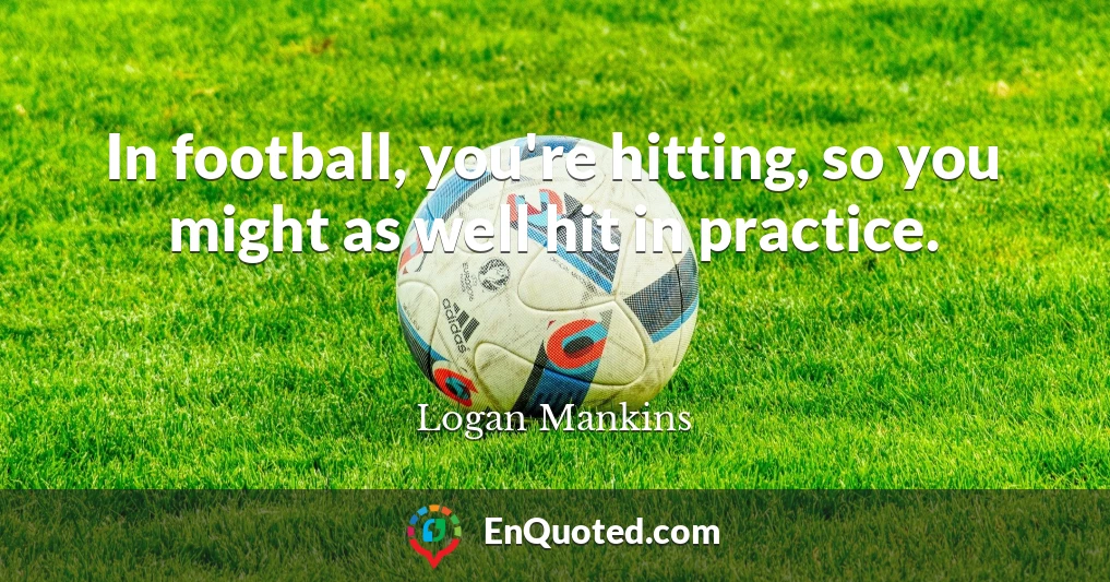 In football, you're hitting, so you might as well hit in practice.