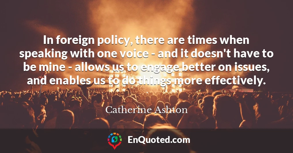 In foreign policy, there are times when speaking with one voice - and it doesn't have to be mine - allows us to engage better on issues, and enables us to do things more effectively.
