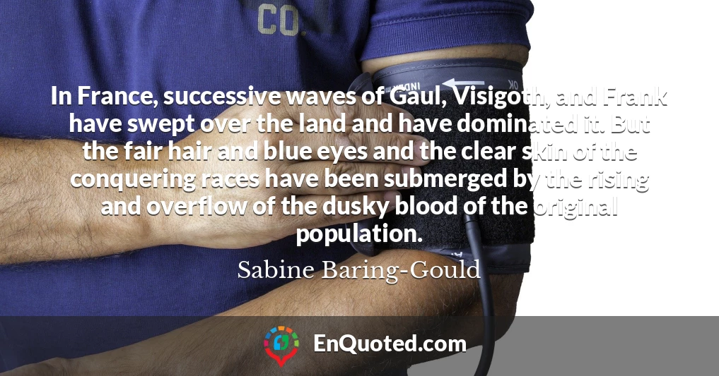In France, successive waves of Gaul, Visigoth, and Frank have swept over the land and have dominated it. But the fair hair and blue eyes and the clear skin of the conquering races have been submerged by the rising and overflow of the dusky blood of the original population.