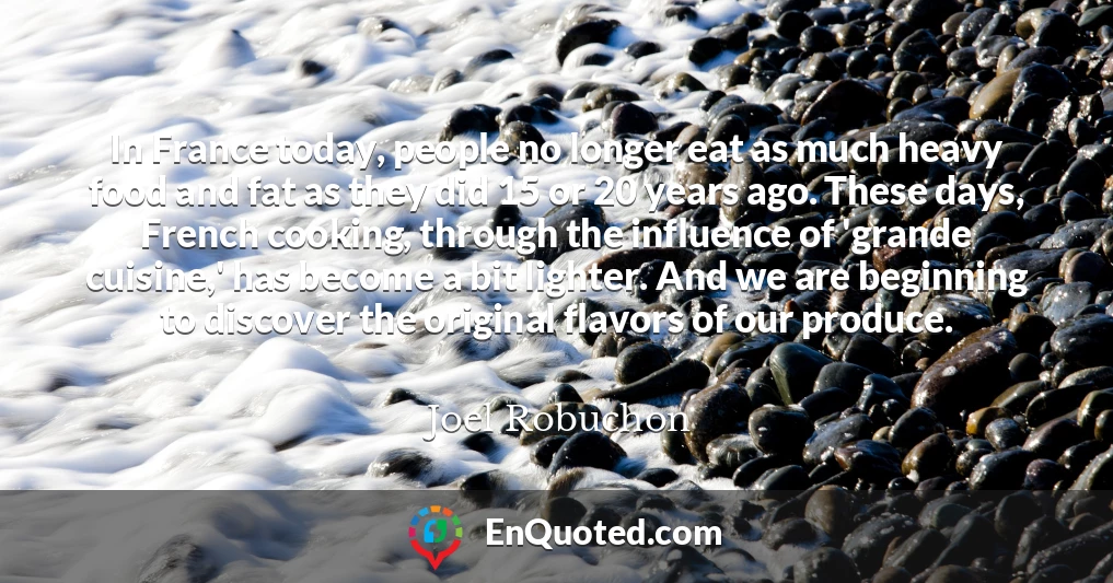 In France today, people no longer eat as much heavy food and fat as they did 15 or 20 years ago. These days, French cooking, through the influence of 'grande cuisine,' has become a bit lighter. And we are beginning to discover the original flavors of our produce.