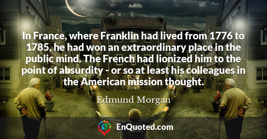 In France, where Franklin had lived from 1776 to 1785, he had won an extraordinary place in the public mind. The French had lionized him to the point of absurdity - or so at least his colleagues in the American mission thought.