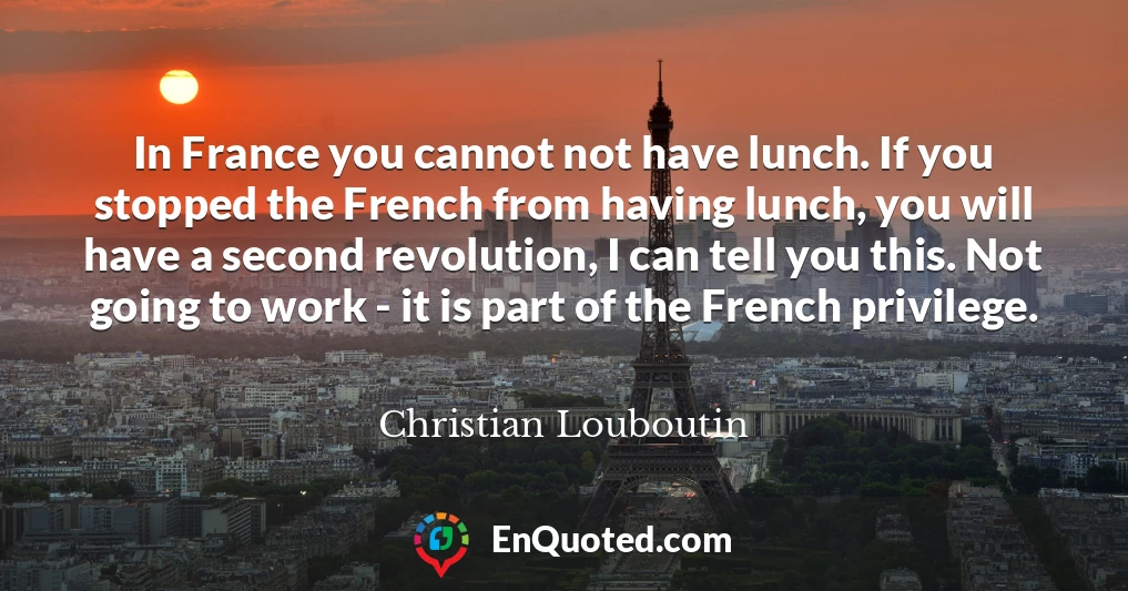 In France you cannot not have lunch. If you stopped the French from having lunch, you will have a second revolution, I can tell you this. Not going to work - it is part of the French privilege.