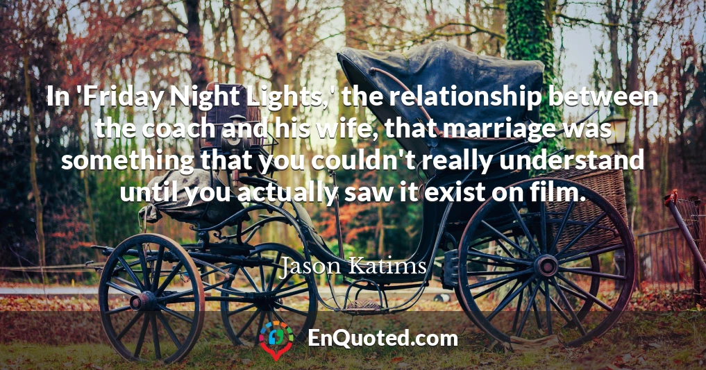In 'Friday Night Lights,' the relationship between the coach and his wife, that marriage was something that you couldn't really understand until you actually saw it exist on film.