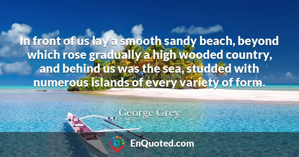 In front of us lay a smooth sandy beach, beyond which rose gradually a high wooded country, and behind us was the sea, studded with numerous islands of every variety of form.
