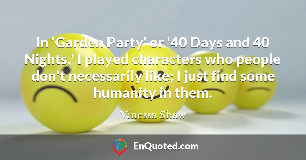 In 'Garden Party' or '40 Days and 40 Nights,' I played characters who people don't necessarily like; I just find some humanity in them.
