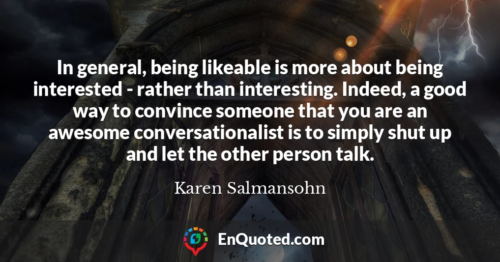 In general, being likeable is more about being interested - rather than interesting. Indeed, a good way to convince someone that you are an awesome conversationalist is to simply shut up and let the other person talk.