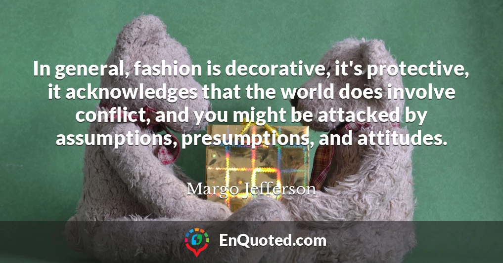 In general, fashion is decorative, it's protective, it acknowledges that the world does involve conflict, and you might be attacked by assumptions, presumptions, and attitudes.