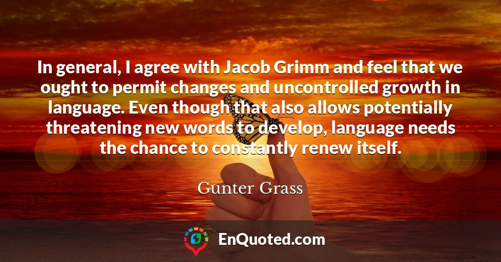 In general, I agree with Jacob Grimm and feel that we ought to permit changes and uncontrolled growth in language. Even though that also allows potentially threatening new words to develop, language needs the chance to constantly renew itself.
