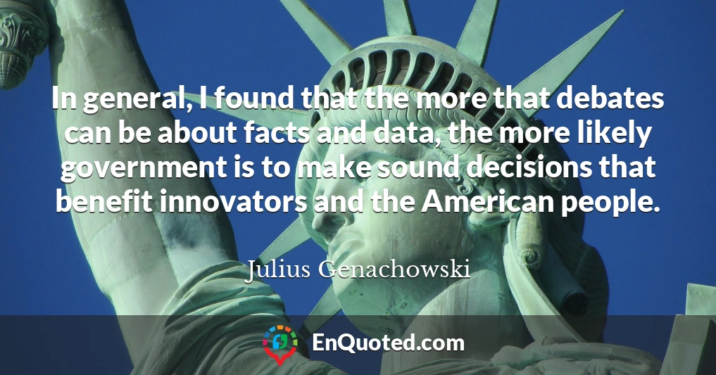 In general, I found that the more that debates can be about facts and data, the more likely government is to make sound decisions that benefit innovators and the American people.