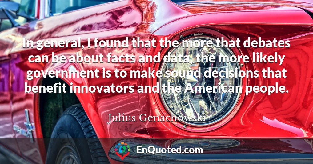 In general, I found that the more that debates can be about facts and data, the more likely government is to make sound decisions that benefit innovators and the American people.