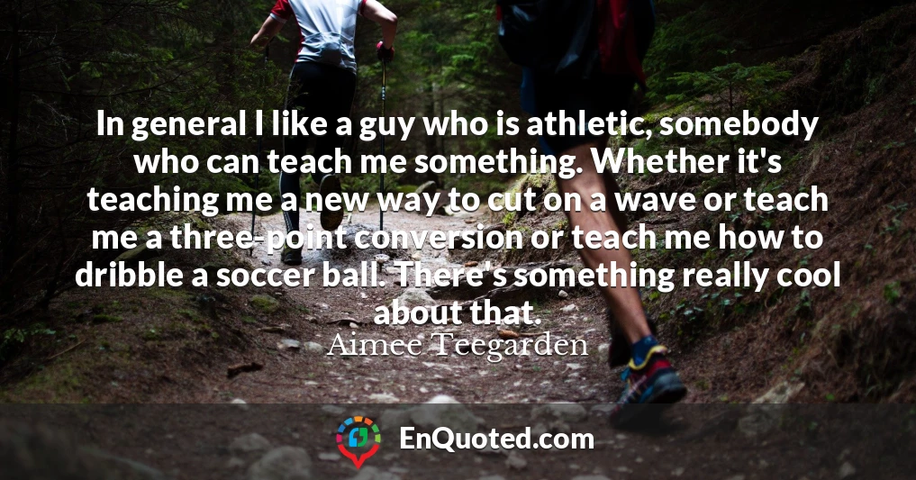 In general I like a guy who is athletic, somebody who can teach me something. Whether it's teaching me a new way to cut on a wave or teach me a three-point conversion or teach me how to dribble a soccer ball. There's something really cool about that.