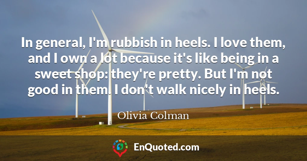 In general, I'm rubbish in heels. I love them, and I own a lot because it's like being in a sweet shop: they're pretty. But I'm not good in them. I don't walk nicely in heels.