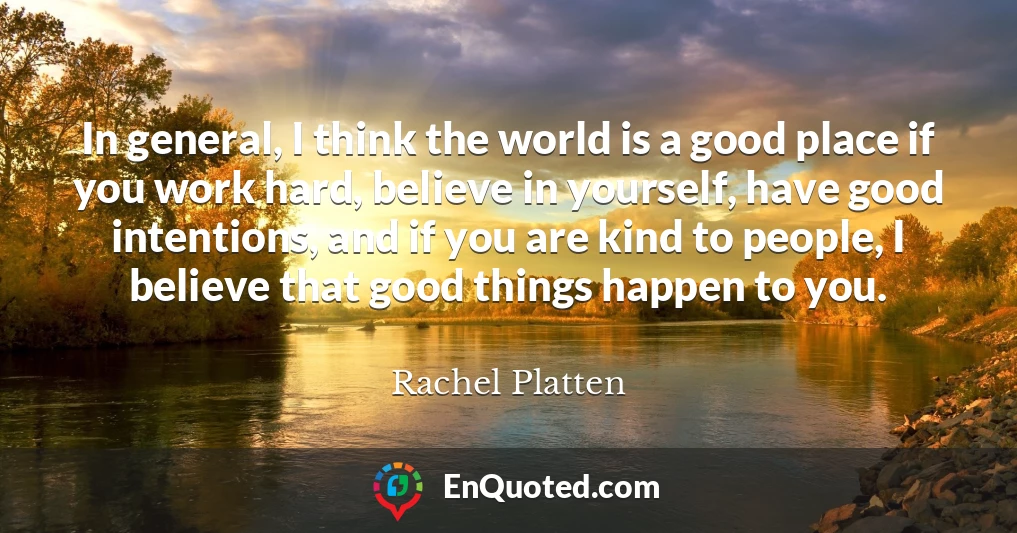 In general, I think the world is a good place if you work hard, believe in yourself, have good intentions, and if you are kind to people, I believe that good things happen to you.