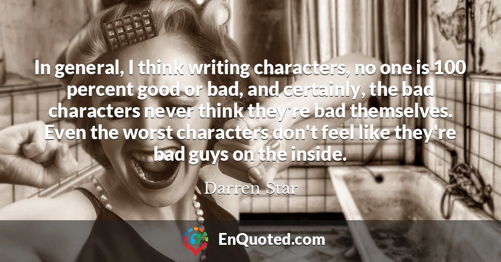 In general, I think writing characters, no one is 100 percent good or bad, and certainly, the bad characters never think they're bad themselves. Even the worst characters don't feel like they're bad guys on the inside.