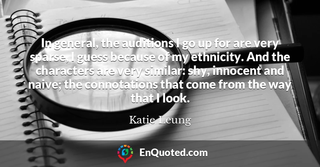 In general, the auditions I go up for are very sparse, I guess because of my ethnicity. And the characters are very similar: shy, innocent and naive; the connotations that come from the way that I look.