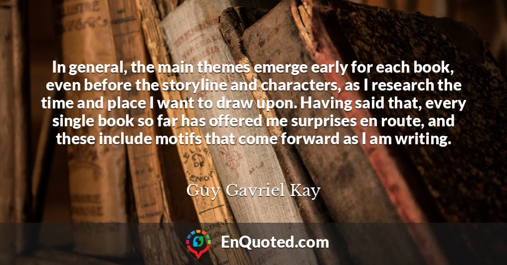 In general, the main themes emerge early for each book, even before the storyline and characters, as I research the time and place I want to draw upon. Having said that, every single book so far has offered me surprises en route, and these include motifs that come forward as I am writing.