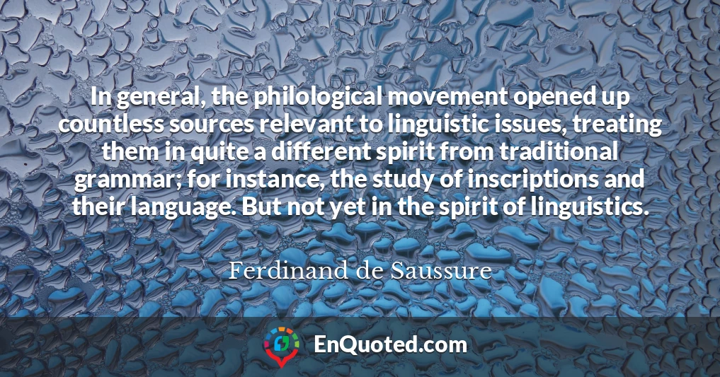 In general, the philological movement opened up countless sources relevant to linguistic issues, treating them in quite a different spirit from traditional grammar; for instance, the study of inscriptions and their language. But not yet in the spirit of linguistics.