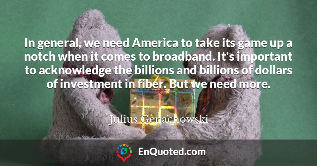 In general, we need America to take its game up a notch when it comes to broadband. It's important to acknowledge the billions and billions of dollars of investment in fiber. But we need more.