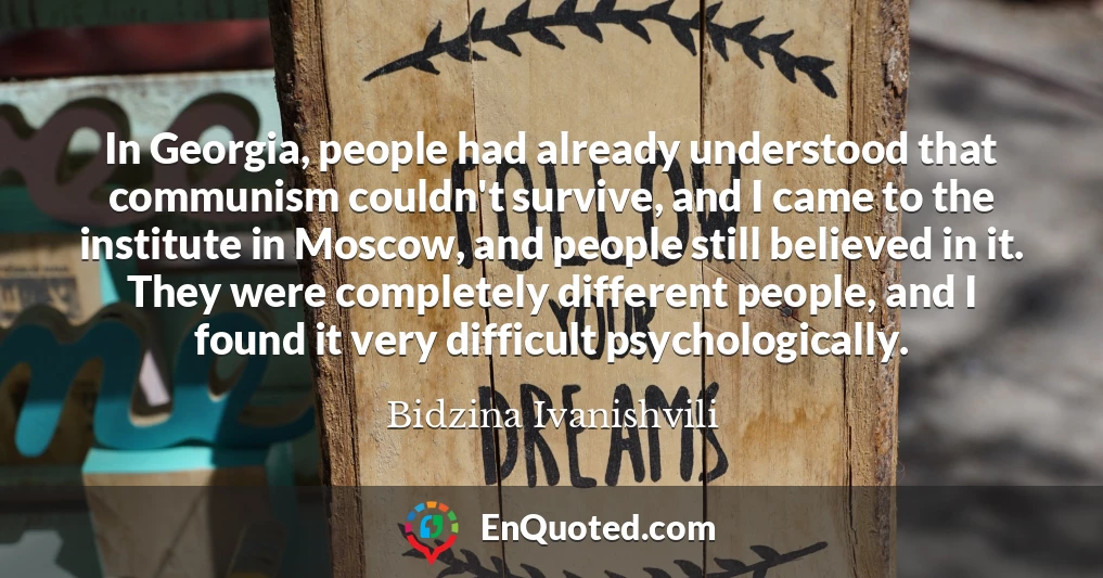 In Georgia, people had already understood that communism couldn't survive, and I came to the institute in Moscow, and people still believed in it. They were completely different people, and I found it very difficult psychologically.