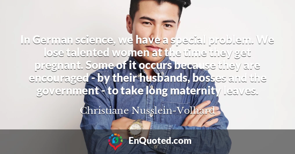 In German science, we have a special problem. We lose talented women at the time they get pregnant. Some of it occurs because they are encouraged - by their husbands, bosses and the government - to take long maternity leaves.