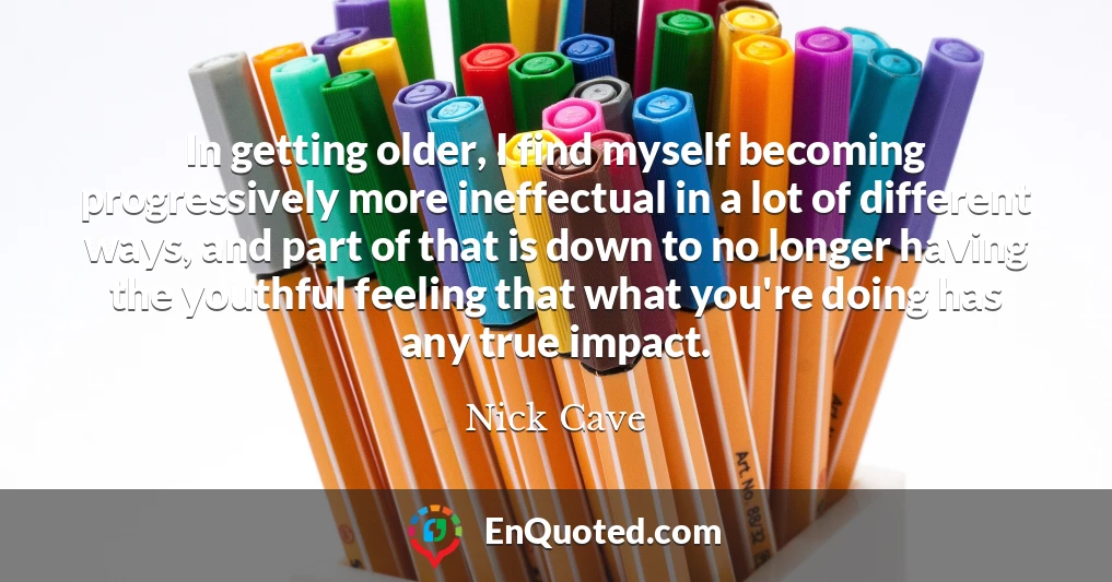 In getting older, I find myself becoming progressively more ineffectual in a lot of different ways, and part of that is down to no longer having the youthful feeling that what you're doing has any true impact.