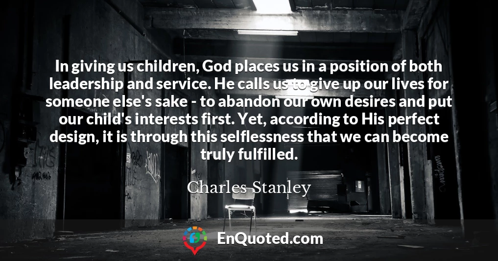 In giving us children, God places us in a position of both leadership and service. He calls us to give up our lives for someone else's sake - to abandon our own desires and put our child's interests first. Yet, according to His perfect design, it is through this selflessness that we can become truly fulfilled.