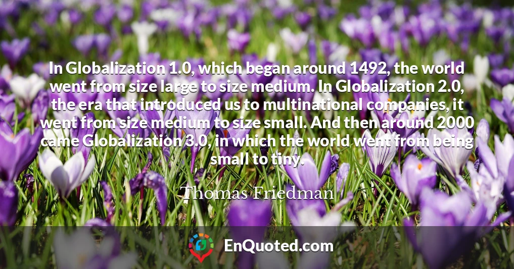 In Globalization 1.0, which began around 1492, the world went from size large to size medium. In Globalization 2.0, the era that introduced us to multinational companies, it went from size medium to size small. And then around 2000 came Globalization 3.0, in which the world went from being small to tiny.