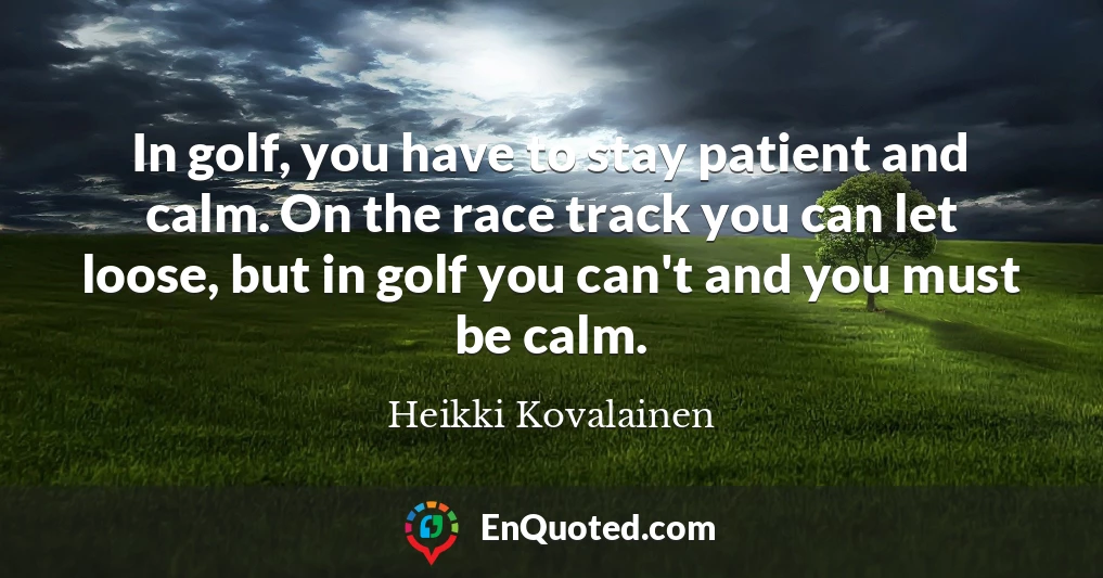 In golf, you have to stay patient and calm. On the race track you can let loose, but in golf you can't and you must be calm.