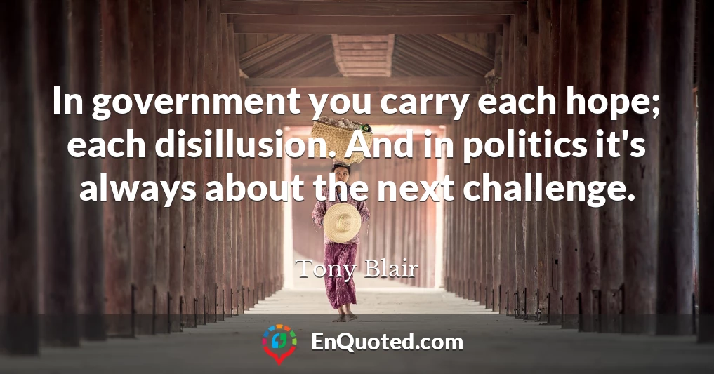 In government you carry each hope; each disillusion. And in politics it's always about the next challenge.