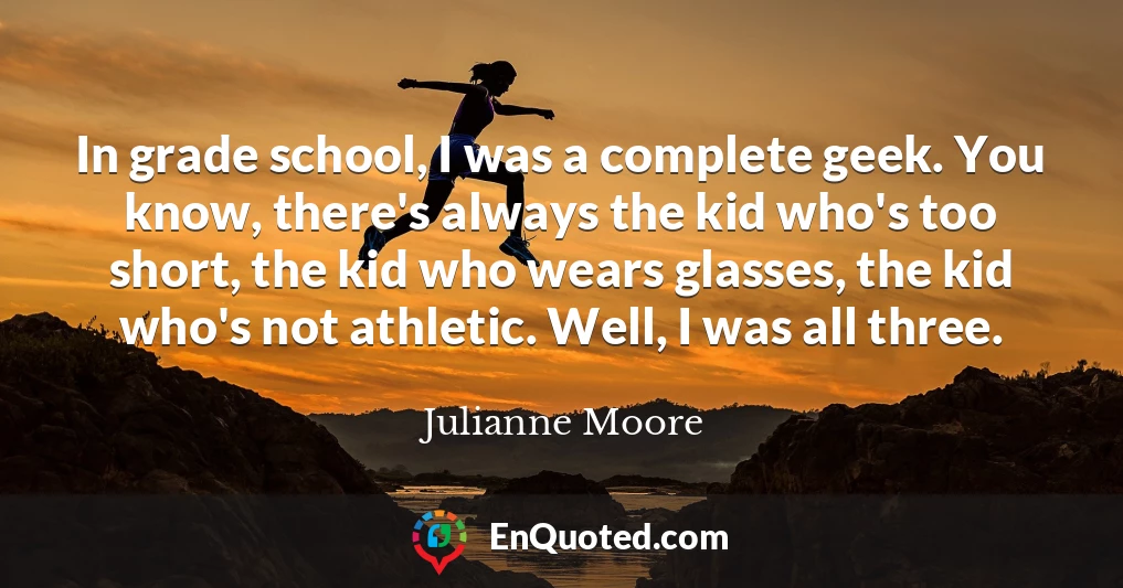 In grade school, I was a complete geek. You know, there's always the kid who's too short, the kid who wears glasses, the kid who's not athletic. Well, I was all three.