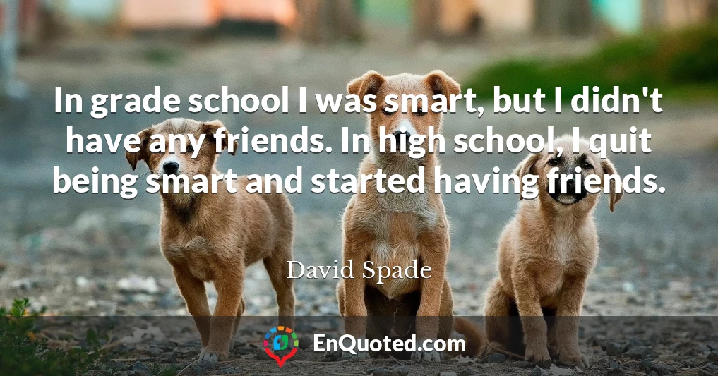 In grade school I was smart, but I didn't have any friends. In high school, I quit being smart and started having friends.