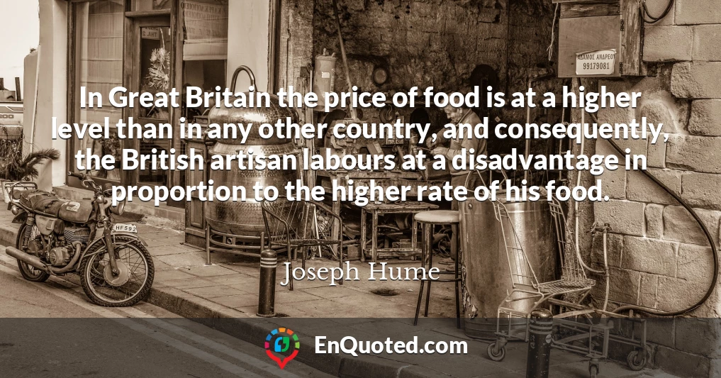 In Great Britain the price of food is at a higher level than in any other country, and consequently, the British artisan labours at a disadvantage in proportion to the higher rate of his food.
