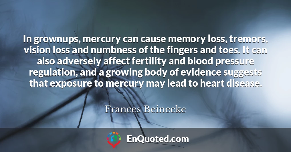 In grownups, mercury can cause memory loss, tremors, vision loss and numbness of the fingers and toes. It can also adversely affect fertility and blood pressure regulation, and a growing body of evidence suggests that exposure to mercury may lead to heart disease.