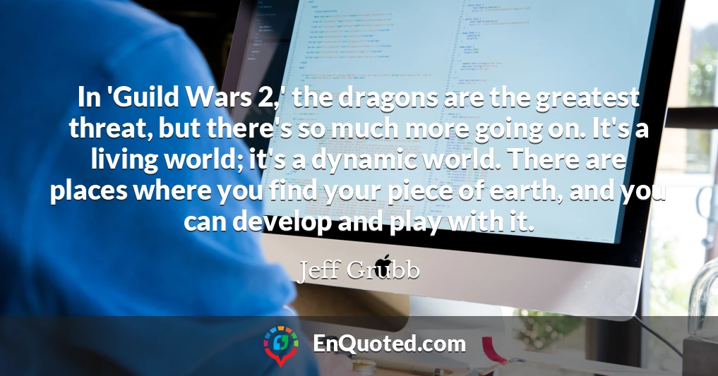 In 'Guild Wars 2,' the dragons are the greatest threat, but there's so much more going on. It's a living world; it's a dynamic world. There are places where you find your piece of earth, and you can develop and play with it.