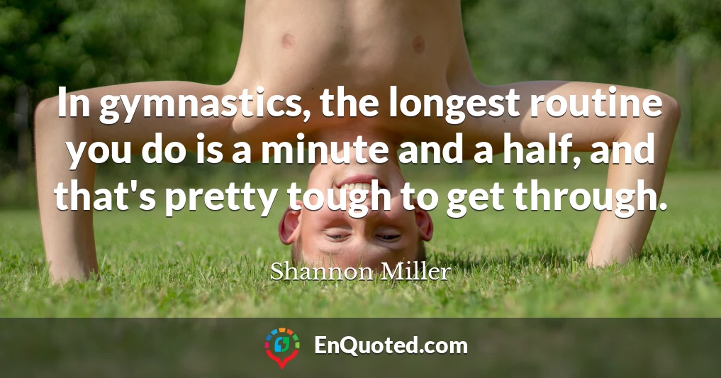 In gymnastics, the longest routine you do is a minute and a half, and that's pretty tough to get through.